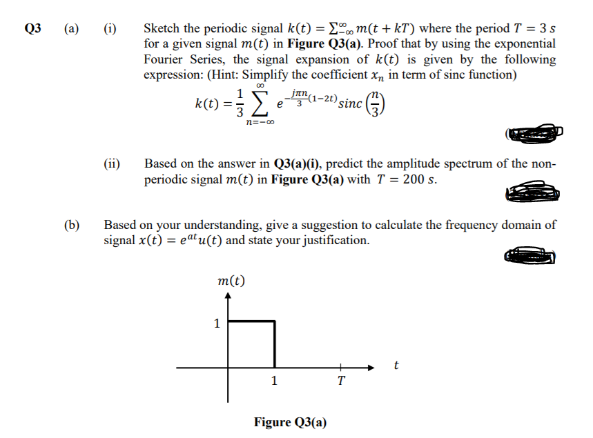 Sketch the periodic signal k(t) = Eºm(t + kT) where the period T = 3 s
for a given signal m(t) in Figure Q3(a). Proof that by using the exponential
Fourier Series, the signal expansion of k(t) is given by the following
expression: (Hint: Simplify the coefficient xn in term of sinc function)
jan(1-2t) sinc
Q3
(a)
(i)
1
k(t) = 3 e
n=-o
(ii)
Based on the answer in Q3(a)(i), predict the amplitude spectrum of the non-
periodic signal m(t) in Figure Q3(a) with T = 200 s.
Based on your understanding, give a suggestion to calculate the frequency domain of
signal x(t) = eatu(t) and state your justification.
(b)
m(t)
1
t
T
Figure Q3(a)
