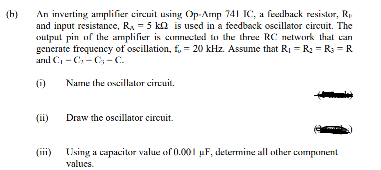 (b)
An inverting amplifier circuit using Op-Amp 741 IC, a feedback resistor, RF
and input resistance, Ra = 5 kM is used in a feedback oscillator circuit. The
output pin of the amplifier is connected to the three RC network that can
generate frequency of oscillation, f, = 20 kHz. Assume that R1 = R2 = R3 = R
and C1 = C2 = C3 = C.
(i)
Name the oscillator circuit.
(ii)
Draw the oscillator circuit.
(iii)
Using a capacitor value of 0.001 µF, determine all other component
values.
