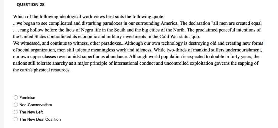 QUESTION 28
Which of the following ideological worldviews best suits the following quote:
.we began to see complicated and disturbing paradoxes in our surrounding America. The declaration "all men are created equal
... rang hollow before the facts of Negro life in the South and the big cities of the North. The proclaimed peaceful intentions of
the United States contradicted its economic and military investments in the Cold War status quo.
We witnessed, and continue to witness, other paradoxes.Although our own technology is destroying old and creating new forms||
of social organization, men still tolerate meaningless work and idleness. While two-thirds of mankind suffers undernourishment,
our own upper classes revel amidst superfluous abundance. Although world population is expected to double in forty years, the
nations still tolerate anarchy as a major principle of international conduct and uncontrolled exploitation governs the sapping of
the earth's physical resources.
Feminism
Neo-Conservatism
The New Left
The New Deal Coalition
