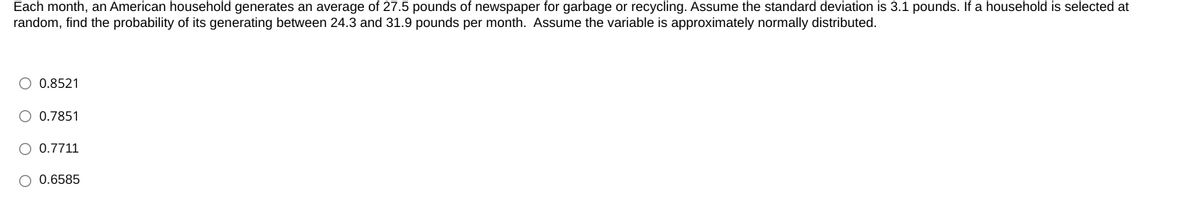 Each month, an American household generates an average of 27.5 pounds of newspaper for garbage or recycling. Assume the standard deviation is 3.1 pounds. If a household is selected at
random, find the probability of its generating between 24.3 and 31.9 pounds per month. Assume the variable is approximately normally distributed.
O 0.8521
O 0.7851
O 0.7711
O 0.6585
