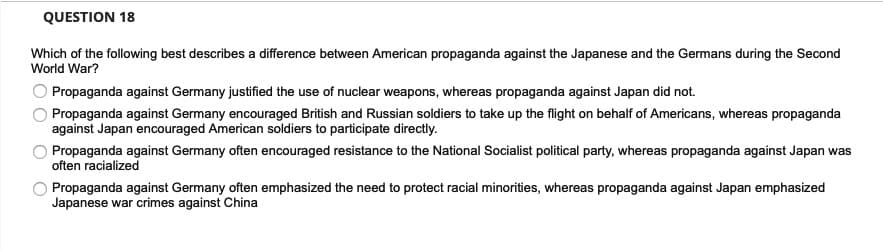 QUESTION 18
Which of the following best describes a difference between American propaganda against the Japanese and the Germans during the Second
World War?
O Propaganda against Germany justified the use of nuclear weapons, whereas propaganda against Japan did not.
Propaganda against Germany encouraged British and Russian soldiers to take up the flight on behalf of Americans, whereas propaganda
against Japan encouraged American soldiers to participate directly.
Propaganda against Germany often encouraged resistance to the National Socialist political party, whereas propaganda against Japan was
often racialized
Propaganda against Germany often emphasized the need to protect racial minorities, whereas propaganda against Japan emphasized
Japanese war crimes against China
O O
