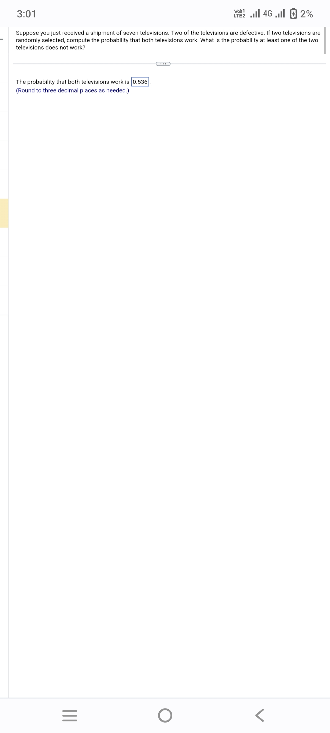 3:01
Suppose you just received a shipment of seven televisions. Two of the televisions are defective. If two televisions are
randomly selected, compute the probability that both televisions work. What is the probability at least one of the two
televisions does not work?
The probability that both televisions work is 0.536
(Round to three decimal places as needed.)
|||
=
Vo) 1
2 ... 46 ...| 2 2%
O