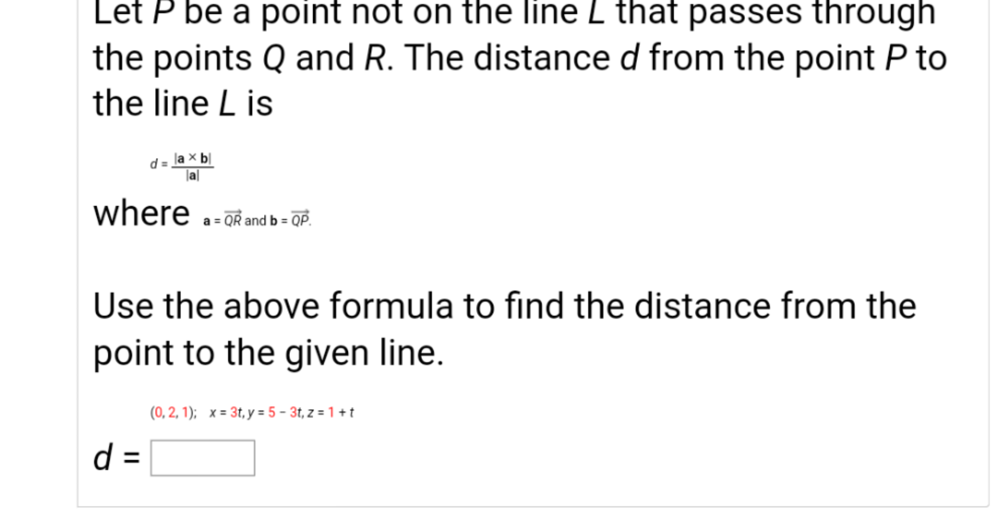 Use the above formula to find the distance from the
point to the given line.
(0, 2, 1); x = 3t, y = 5 – 3t, z = 1 + t
d =
%3D
