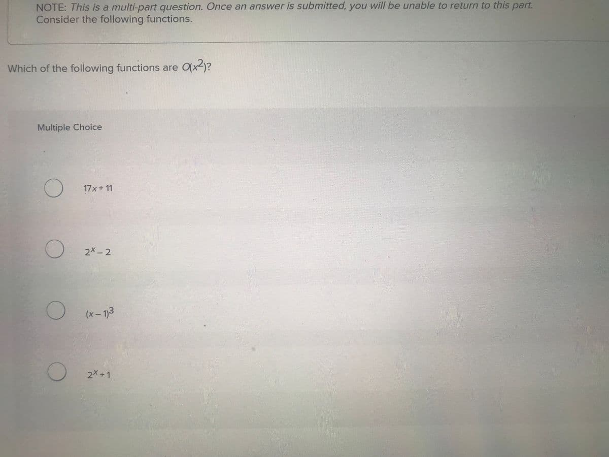 NOTE: This is a multi-part question. Once an answer is submitted, you will be unable to return to this part.
Consider the following functions.
Which of the following functions are O(x²)?
Multiple Choice
О
17x+11
2x-2
О
(x-1)3
2x+1