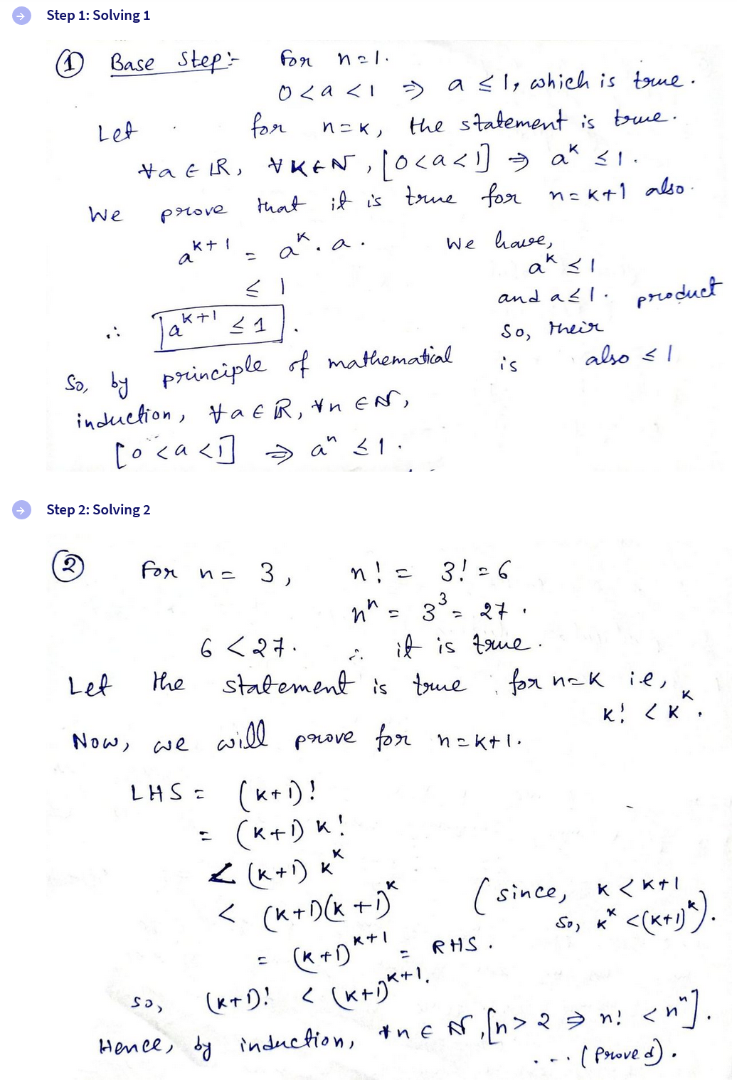 Step 1: Solving 1
Base Step
For
n21.
029<1
Let
for
=> a ≤1, which is true.
n=k,
the statement is true.
HaER, NKEN, [oca<1] = a* ≤1.
We
prove
a
that it is true for n=k+1 also.
k+ 1 K. a.
=
≤ 1
a
K+1 ≤ 1
к
a
We have,
K
and a≤1.
product
So, their
is
also ≤1
So, by principle of mathematical
induction, HaER, In EN,
[o ca<] a" ≤1.
Step 2: Solving 2
2
For
n = 3
n! = 3! = 6
nn = 3³ = 27.
6 < 27.
it is true.
Let
the
statement is true
1
Now, we
will
prove for nak+1.
for nak ie,
K
k! <K,
LHS = (k+1)!
=
(K+D)K!
< (k+1) K
< (K+D(k+1)*
501
1
(since, k<k+1
<(x+1)").
(K+D!
(K+DK+1 = RHS.
(k+1)+1.
So, K
Hence, by induction, the N, [n> 2 >n! <n^].
(Proved).