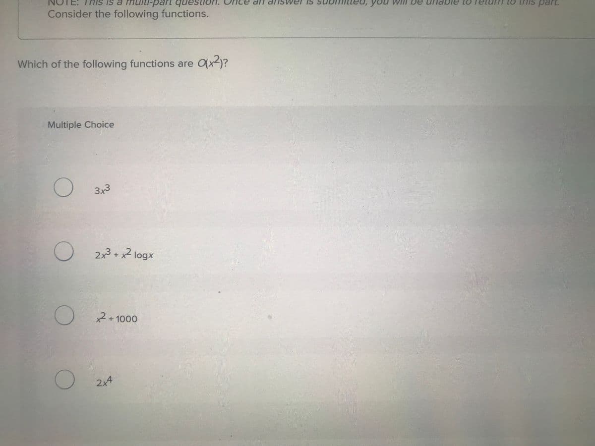 This is a multi-part question.
Consider the following functions.
Which of the following functions are O(x²)?
Multiple Choice
О
3x3
О
2x3 + x² logx
О
x2+1000
О
2x4
an answer is
be unable to
turn to this part.