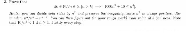 3. Prove that
k = N, Vn Є N, [n>k][1000m² + 10 ≤ n²].
Hints: you can divide both sides by n² and preserve the inequality, since n² is always positive. Re-
minder: n/nn-b. You can then figure out (in your rough work) what value of k you need. Note
that 10/n2 <1 if n ≥ 4. Justify every step.