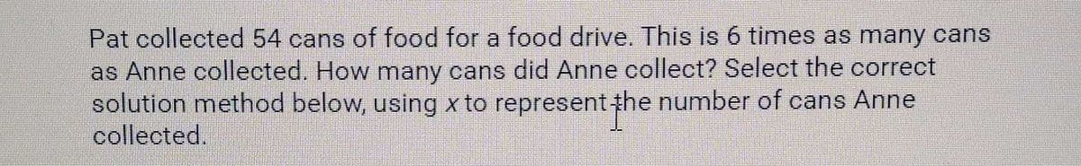 Pat collected 54 cans of food for a food drive. This is 6 times as many cans
as Anne collected. How many cans did Anne collect? Select the correct
solution method below, using x to represent he number of cans Anne
collected.
