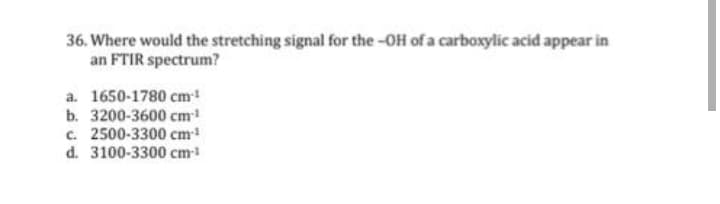 36. Where would the stretching signal for the -OH of a carboxylic acid appear in
an FTIR spectrum?
a. 1650-1780 cm!
b. 3200-3600 cm
c. 2500-3300 cm
d. 3100-3300 cm
