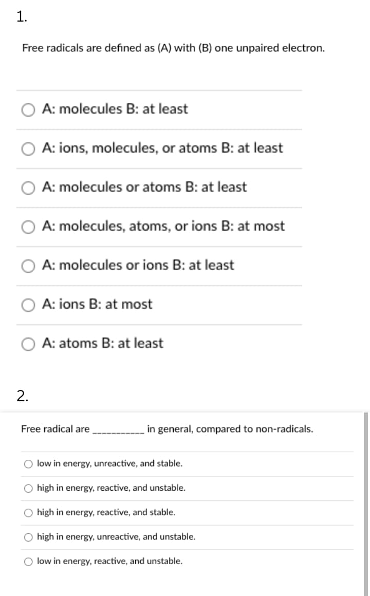 1.
Free radicals are defined as (A) with (B) one unpaired electron.
A: molecules B: at least
A: ions, molecules, or atoms B: at least
A: molecules or atoms B: at least
A: molecules, atoms, or ions B: at most
A: molecules or ions B: at least
A: ions B: at most
A: atoms B: at least
2.
Free radical are
in general, compared to non-radicals.
O low in energy, unreactive, and stable.
O high in energy, reactive, and unstable.
O high in energy, reactive, and stable.
O high in energy, unreactive, and unstable.
O low in energy, reactive, and unstable.
