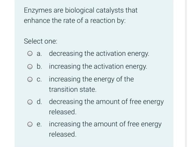 Enzymes are biological catalysts that
enhance the rate of a reaction by:
Select one:
O a. decreasing the activation energy.
O b. increasing the activation energy.
O c. increasing the energy of the
transition state.
O d. decreasing the amount of free energy
released.
e. increasing the amount of free energy
released.
