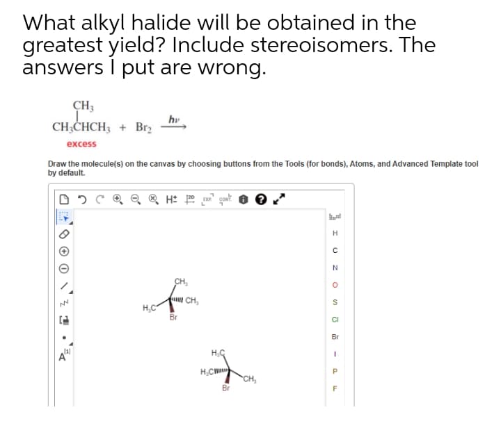 What alkyl halide will be obtained in the
greatest yield? Include stereoisomers. The
answers I put are wrong.
CH3
CH;CHCH3 + Br2
hv
excess
Draw the molecule(s) on the canvas by choosing buttons from the Tools (for bonds), Atoms, and Advanced Template tool
by default.
H: p " gowt
CH,
fu CH,
H,C
Br
CI
Br
H,C
CH,
Br
I I O z
-
