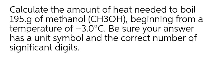 Calculate the amount of heat needed to boil
195.g of methanol (CH3OH), beginning from a
temperature of -3.0°C. Be sure your answer
has a unit symbol and the correct number of
significant digits.
