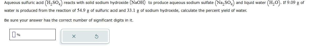 Aqueous sulfuric acid (H₂SO4) reacts with solid sodium hydroxide (NaOH) to produce aqueous sodium sulfate (Na₂SO4) and liquid water (H₂O). If 9.09 g of
water is produced from the reaction of 54.9 g of sulfuric acid and 33.1 g of sodium hydroxide, calculate the percent yield of water.
Be sure your answer has the correct number of significant digits in it.
0%
X
5