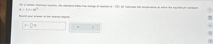 For a certain chemical reaction, the standard Gibbs free energy of reaction is-121. kl. Calculate the temperature at which the equilibrium constant
K-5.3 × 10²2
Round your answer to the nearest degree.
T-°C
X
圆8海口