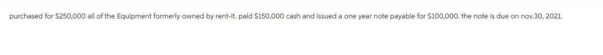 purchased for $250,000 all of the Equipment formerly owned by rent-it. paid $150,000 cash and issued a one year note payable for $100,000. the note is due on nov.30, 2021.