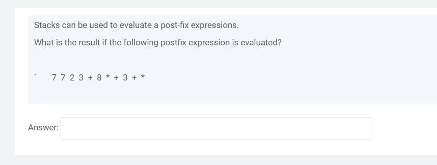 Stacks can be used to evaluate a post-fix expressions.
What is the result if the following postfix expression is evaluated?
77 23 + 8 * + 3 + *
Answer:
