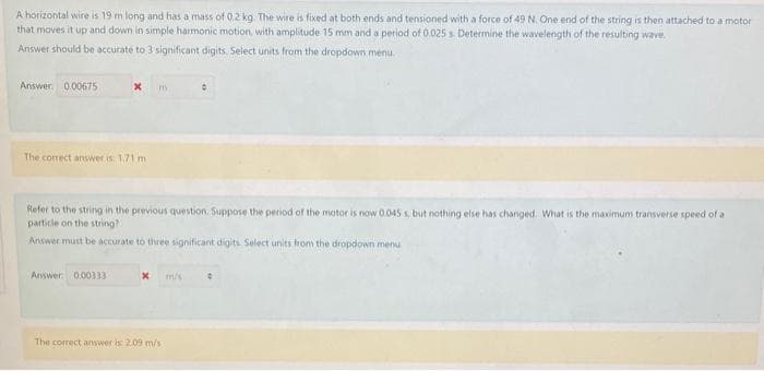 A horizontal wire is 19 m long and has a mass of 0.2 kg The wire is fixed at both ends and tensioned with a force of 49 N. One end of the string is then attached to a motor
that moves it up and down in simple harmonic motion, with amplitude 15 mm and a period of 0.025 s Determine the wavelength of the resulting wave.
Answer should be accurate to 3 significant digits. Select units from the dropdown menu
Answer. 0.00675
The correct answer is 1.71 m
Refer to the string in the previous question. Suppose the period of the motor is now 0.045 s, but nothing else has changed. What is the maximum transverse speed of a
particle on the string?
Answer must be accurate to three significant digits Select units from the dropdown menu
Answer 0.00333
m/s
The correct answer is 209 m/s
