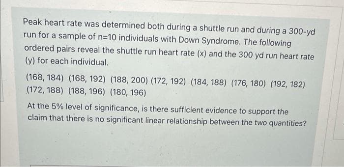 Peak heart rate was determined both during a shuttle run and during a 300-yd
run for a sample of n=10 individuals with Down Syndrome. The following
ordered pairs reveal the shuttle run heart rate (x) and the 300 yd run heart rate
(y) for each individual.
(168, 184) (168, 192) (188, 200) (172, 192) (184, 188) (176, 180) (192, 182)
(172, 188) (188, 196) (180, 196)
At the 5% level of significance, is there sufficient evidence to support the
claim that there is no significant linear relationship between the two quantities?
