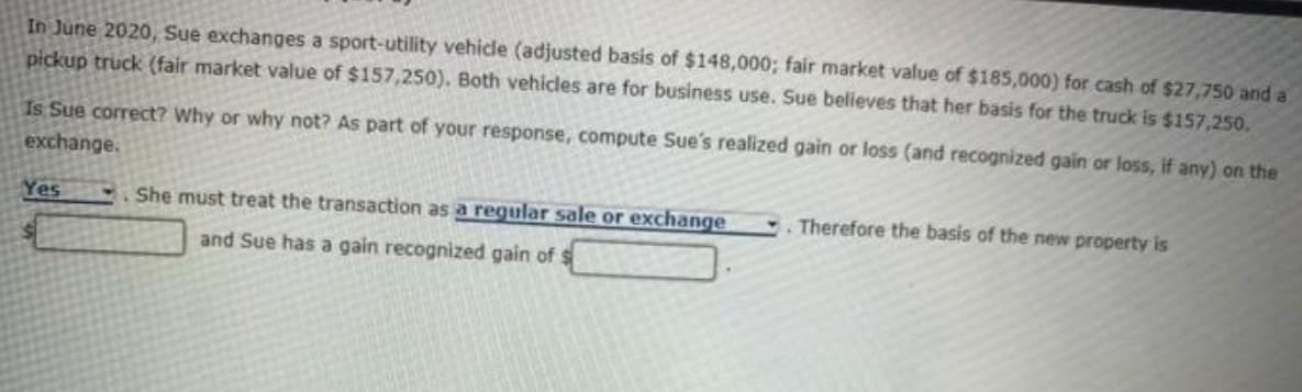 In June 2020, Sue exchanges a sport-utility vehicle (adjusted basis of $148,000; fair market value of $185,000) for cash of $27,750 and a
pickup truck (fair market value of $157,250). Both vehicles are for business use. Sue believes that her basis for the truck is $157,250.
Is Sue correct? Why or why not? As part of your response, compute Sue's realized gain or loss (and recognized gain or loss, if any) on the
exchange.
Yes
She must treat the transaction as a regular sale or exchange
Therefore the basis of the new property is
and Sue has a gain recognized gain of $
