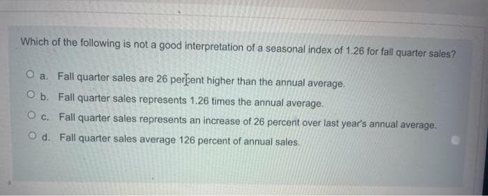 Which of the following is not a good interpretation of a seasonal index of 1.26 for fall quarter sales?
O a. Fall quarter sales are 26 perbent higher than the annual average.
O b. Fall quarter sales represents 1.26 times the annual average.
O c. Fall quarter sales represents an increase of 26 percent over last year's annual average.
O d. Fall quarter sales average 126 percent of annual sales.
