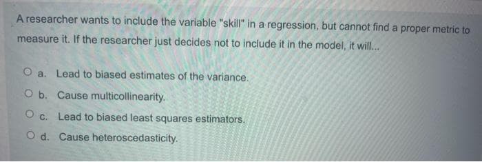 A researcher wants to include the variable "skill" in a regression, but cannot find a proper metric to
measure it. If the researcher just decides not to include it in the model, it will...
O a. Lead to biased estimates of the variance.
O b. Cause multicollinearity.
O c. Lead to biased least squares estimators.
O d. Cause heteroscedasticity.
