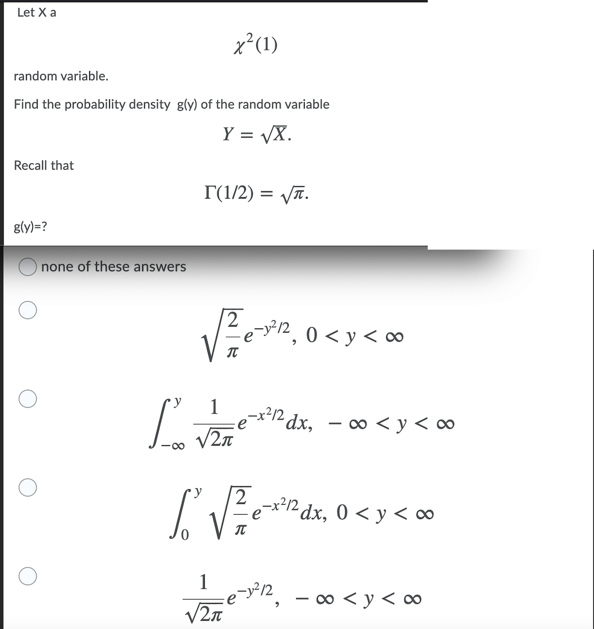 Let X a
x²(1)
random variable.
Find the probability density g(y) of the random variable
Y = VX.
Recall that
T(1/2) = VT.
g(y)=?
none of these answers
-y²/2
0 < y < ∞
0 < y <
IT
1
Lie dx, - 00 <y < ∞
V2n
-x²12 dx, 0 < y < ∞
1
- o < y < ∞
V2n
