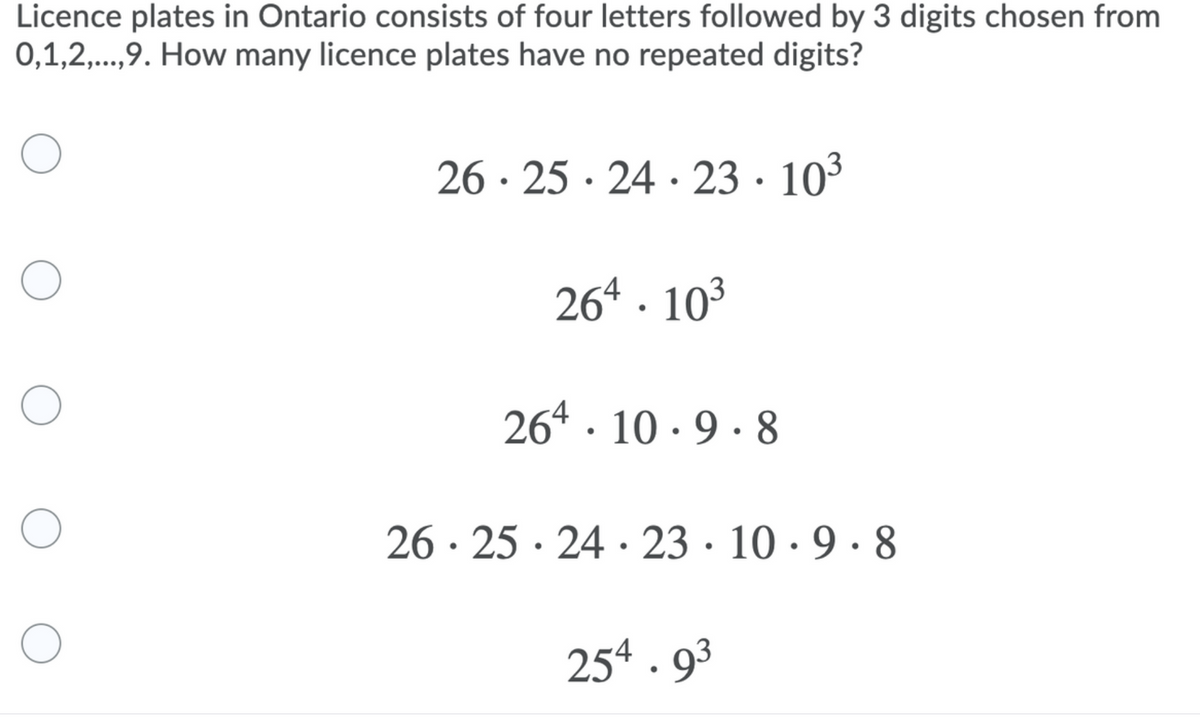 Licence plates in Ontario consists of four letters followed by 3 digits chosen from
0,1,2,..,9. How many licence plates have no repeated digits?
26 · 25 · 24 · 23 · 10³
264 · 10³
264 · 10 · 9 · 8
26 · 25 · 24 · 23 · 10 · 9 · 8
254 . 93
