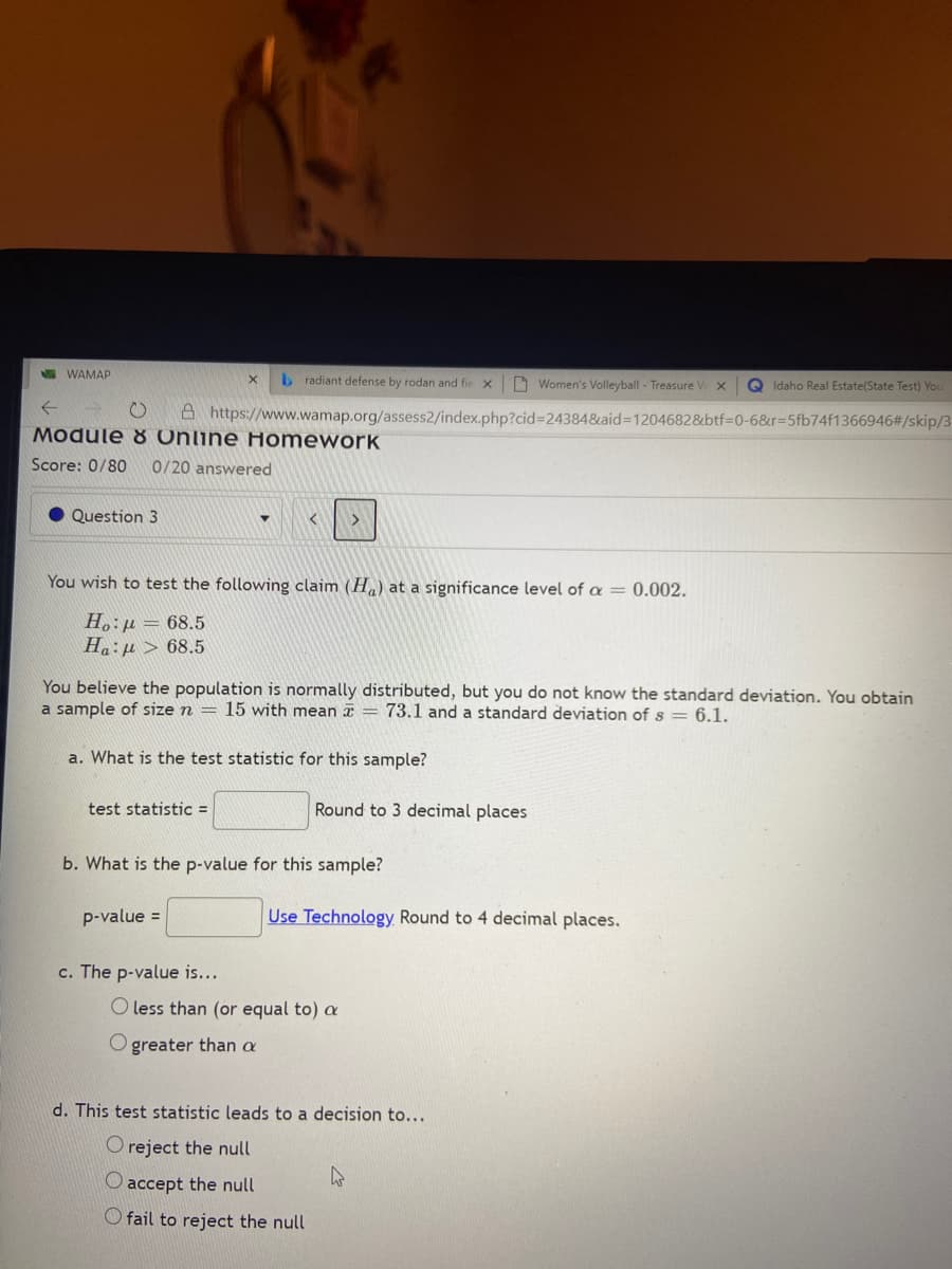 E WAMAP
b radiant defense by rodan and fie
D Women's Volleyball - Treasure V
Q Idaho Real Estate(State Test) You
そ
A https://www.wamap.org/assess2/index.php?cid%324384&aid=D1204682&btf3D0-6&r35fb74f1366946#/skip/3
Module 8 Online Homework
Score: 0/80
0/20 answered
Question 3
く
You wish to test the following claim (H) at a significance level of a = 0.002.
H.:µ = 68.5
Ha:µ > 68.5
You believe the population is normally distributed, but you do not know the standard deviation. You obtain
a sample of size n = 15 with mean = 73.1 and a standard deviation of s = 6.1.
a. What is the test statistic for this sample?
test statistic =
Round to 3 decimal places
b. What is the p-value for this sample?
p-value =
Use Technology Round to 4 decimal places.
c. The p-value is...
less than (or equal to) a
O greater than a
d. This test statistic leads to a decision to...
O reject the null
O accept the null
O fail to reject the null
