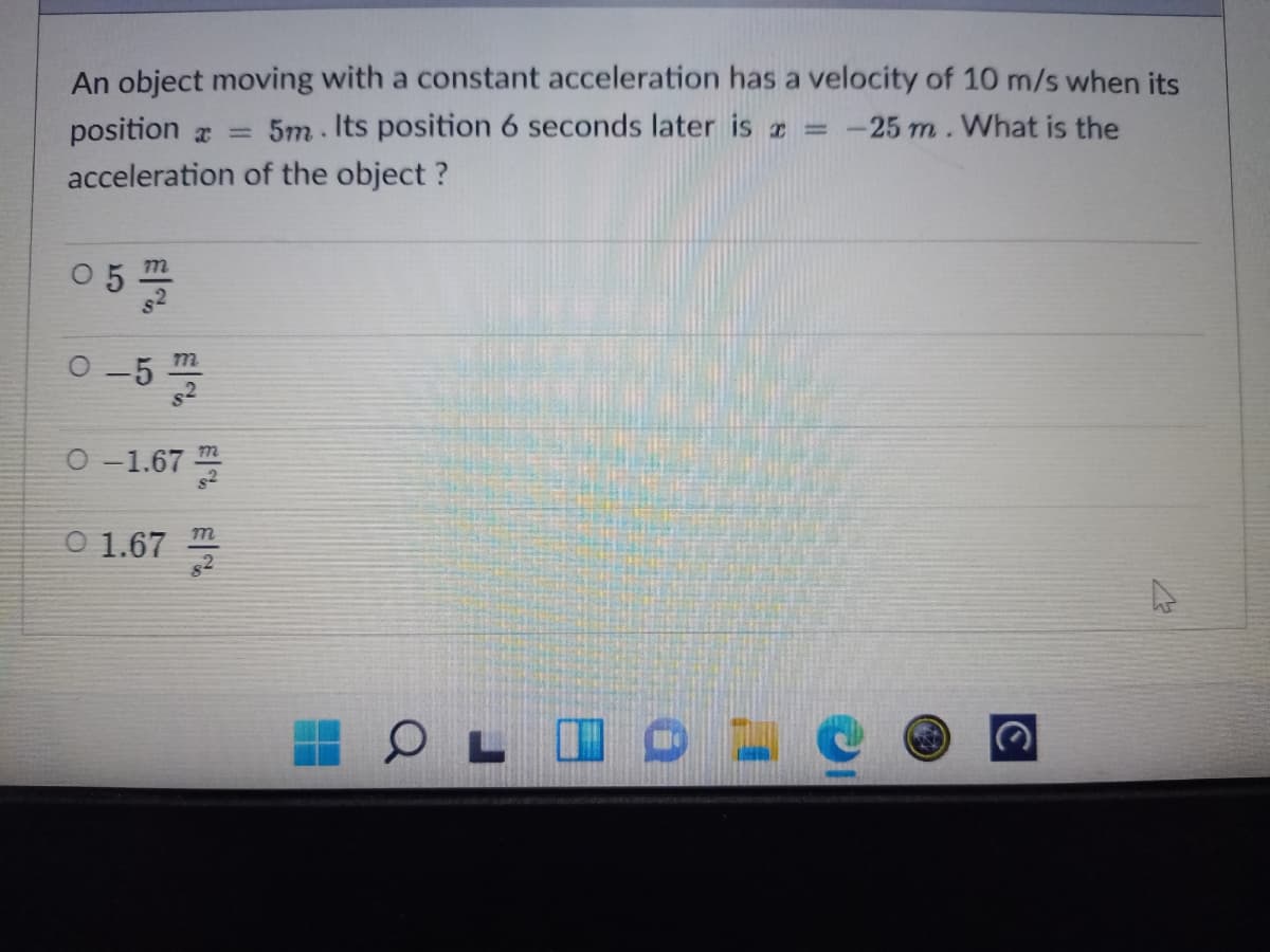 An object moving with a constant acceleration has a velocity of 10 m/s when its
5m. Its position 6 seconds later is = -25 m. What is the
position a =
acceleration of the object ?
05플
m
0-5 플
O -1.67
O 1.67
82
m
