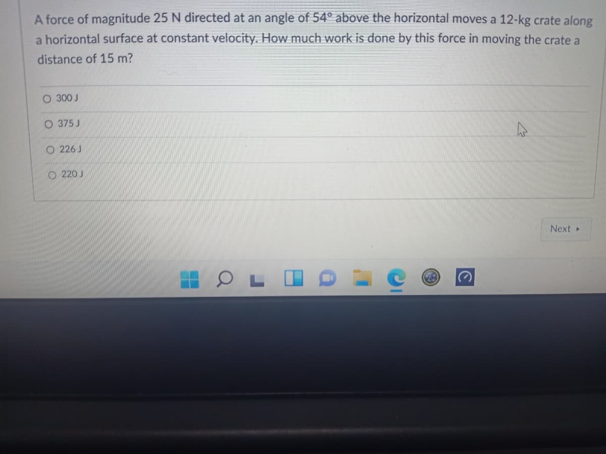 A force of magnitude 25 N directed at an angle of 54° above the horizontal moves a 12-kg crate along
a horizontal surface at constant velocity. How much work is done by this force in moving the crate a
distance of 15 m?
O 300 J
O 375 J
O 226 J
O 220 J
Next
