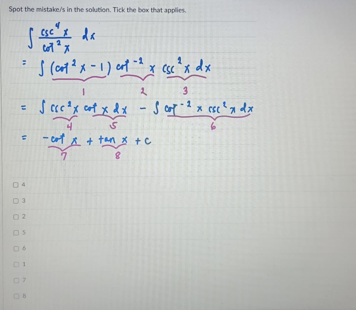 Spot the mistake/s in the solution. Tick the box that applies.
CSC
csc" da
-2
dx
3
S cccx cot x dx
dx
%3D
- cot
A + tan x + C
%3D
O 4
O 3
O 2
O 5
O 6
O 7
O 8
