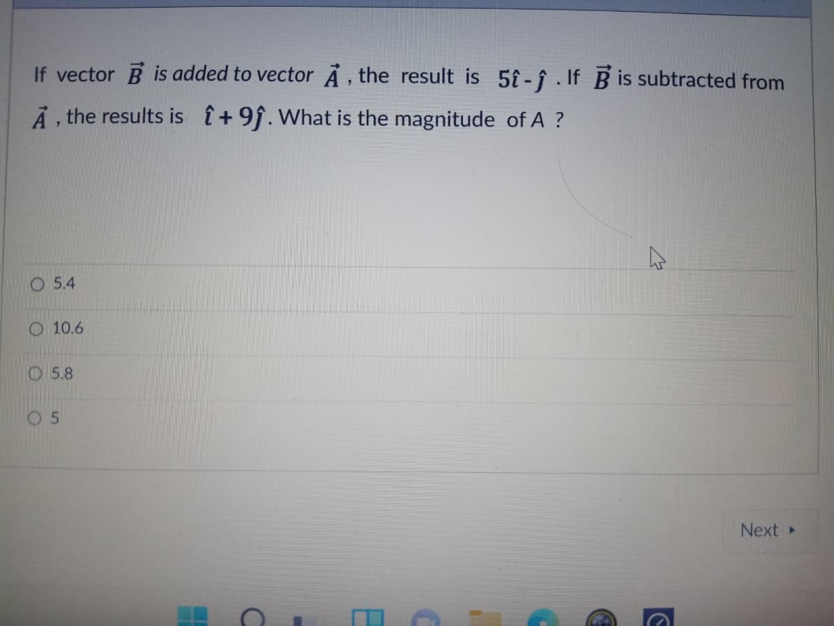 If vector B is added to vector À , the result is 5î -î . If B is subtracted from
Ả , the results is +9f. What is the magnitude of A ?
5.4
10.6
O5.8
5.
Next
