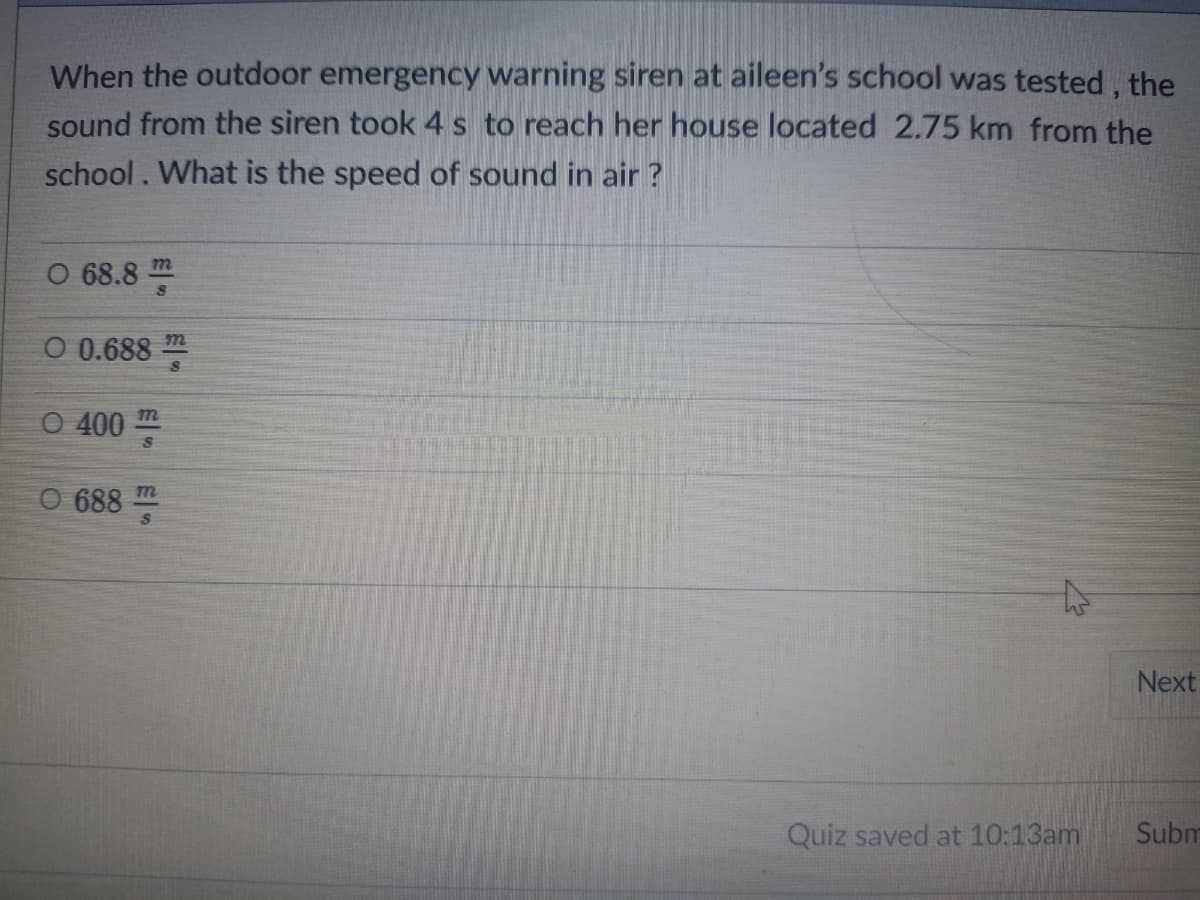 When the outdoor emergency warning siren at aileen's school was tested, the
sound from the siren took 4s to reach her house located 2.75 km from the
school. What is the speed of sound in air ?
O 68.8
m
O 0.688 m
O 400
m
CO 688
Next
Subm
Quiz saved at 10:13am
