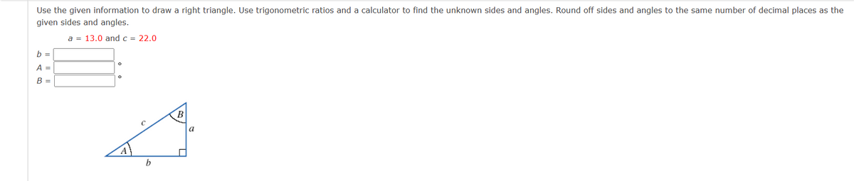 Use the given information to draw a right triangle. Use trigonometric ratios and a calculator to find the unknown sides and angles. Round off sides and angles to the same number of decimal places as the
given sides and angles.
a = 13.0 and c = 22.0
b =
A =
B =
b
B
a