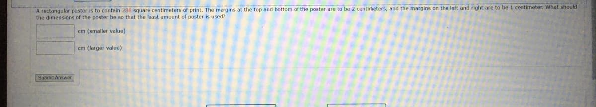 A rectangular poster is to contain 288 square centimeters of print. The margins at the top and bottom of the poster are to be 2 centirfieters, and the margins on the left and right are to be 1 centimeter. What should
the dimensions of the poster be so that the least amount of poster is used?
cm (smaller value)
cm (larger value)
Submit Answer
