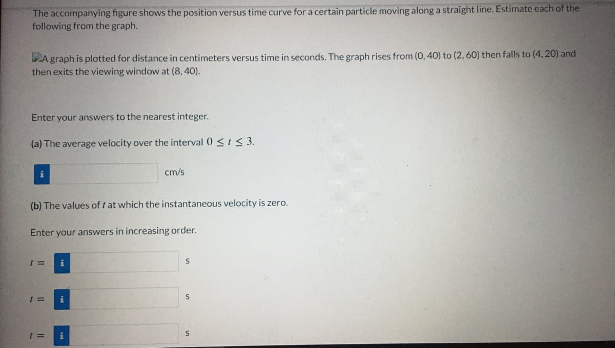 The accompanying figure shows the position versus time curve for a certain particle moving along a straight line. Estimate each of the
following from the graph.
DA graph is plotted for distance in centimeters versus time in seconds. The graph rises from (0, 40) to (2, 60) then falls to (4, 20) and
then exits the viewing window at (8, 40).
Enter your answers to the nearest integer.
(a) The average velocity over the interval 0 SIS3.
i
cm/s
(b) The values of t at which the instantaneous velocity is zero.
Enter your answers in increasing order.
