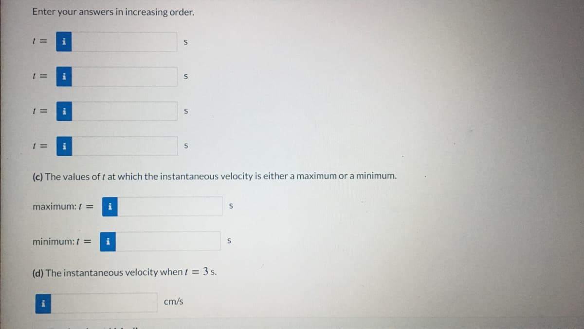 Enter your answers in increasing order.
t =
i
i
i
t =
i
(c) The values of t at which the instantaneous velocity is either a maximum or a minimum.
maximum: t =
minimum: t =
i
(d) The instantaneous velocity when t = 3 s.
cm/s
