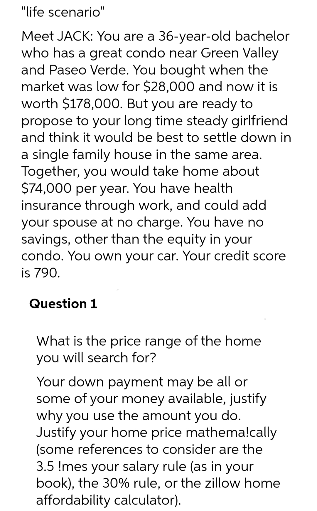 "life scenario"
Meet JACK: You are a 36-year-old bachelor
who has a great condo near Green Valley
and Paseo Verde. You bought when the
market was low for $28,000 and now it is
worth $178,000. But you are ready to
propose to your long time steady girlfriend
and think it would be best to settle down in
a single family house in the same area.
Together, you would take home about
$74,000 per year. You have health
insurance through work, and could add
your spouse at no charge. You have no
savings, other than the equity in your
condo. You own your car. Your credit score
is 790.
Question 1
What is the price range of the home
you will search for?
Your down payment may be all or
some of your money available, justify
why you use the amount you do.
Justify your home price mathema!cally
(some references to consider are the
3.5 !mes your salary rule (as in your
book), the 30% rule, or the zillow home
affordability calculator).
