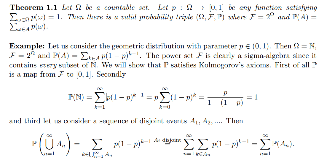 Theorem 1.1 Let be a countable set. Let p[0, 1] be any function satisfying
Ewen P(w) = 1. Then there is a valid probability triple (N, F, P) where F = 2º and P(A) =
ΣWEAP(W).
-
Example: Let us consider the geometric distribution with parameter p € (0, 1). Then 2 = = N₁
F = 22 and P(A) = ΣkɛA P(1 − p)k-1. The power set F is clearly a sigma-algebra since it
contains every subset of N. We will show that P satisfies Kolmogorov's axioms. First of all P
is a map from F to [0, 1]. Secondly
∞
P(N) = Σp(1 − p)k−¹ = pΣ(1 − p)k =
1
k=1
k=0
Р
(1 - p)
and third let us consider a sequence of disjoint events A₁, A2,.... Then
³ (ŨAn) -
P
=
1
∞
Σ p(1-p)k-1 A; disjoint Σ Σ p(1 - p)k-1 = ΣP(An).
KEU1 An
n=1 k€ An
n=1