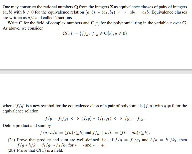 One may construct the rational numbers Q from the integers Z as equivalence classes of pairs of integers
(a, b) with b 0 for the equivalence relation (a, b)~ (a₁, b₁) ⇒ ab₁ = a₁b. Equivalence classes
are written as a/b and called 'fractions.
Write C for the field of complex numbers and C[x] for the polynomial ring in the variable x over C.
As above, we consider
C(x) = {f/g: f, g € C[x], g = 0}
where 'f/g' is a new symbol for the equivalence class of a pair of polynomials (f, g) with g 0 for the
equivalence relation
(f,g) ~ (f1,91)
f/g = f1/91
Define product and sum by
fg1 = fig.
f/g h/k (fh)/(gk) and f/g+h/k := (fk+gh)/(gk).
fi/91 and h/k
(2a) Prove that product and sum are well-defined, i.e., if f/g
f/g* h/k = f1/91 * h₁/k₁ for * = and * = +.
(2b) Prove that C(x) is a field.
=
=
h₁/k₁, then