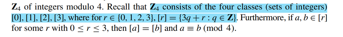 Z4 of integers modulo 4. Recall that Z4 consists of the four classes (sets of integers)
[0], [1], [2], [3], where for r = {0, 1, 2, 3}, [r] = {3q + r : q € Z}. Furthermore, if a, b = [r]
for some r with 0 ≤ r ≤ 3, then [a] = [b] and a = b (mod 4).