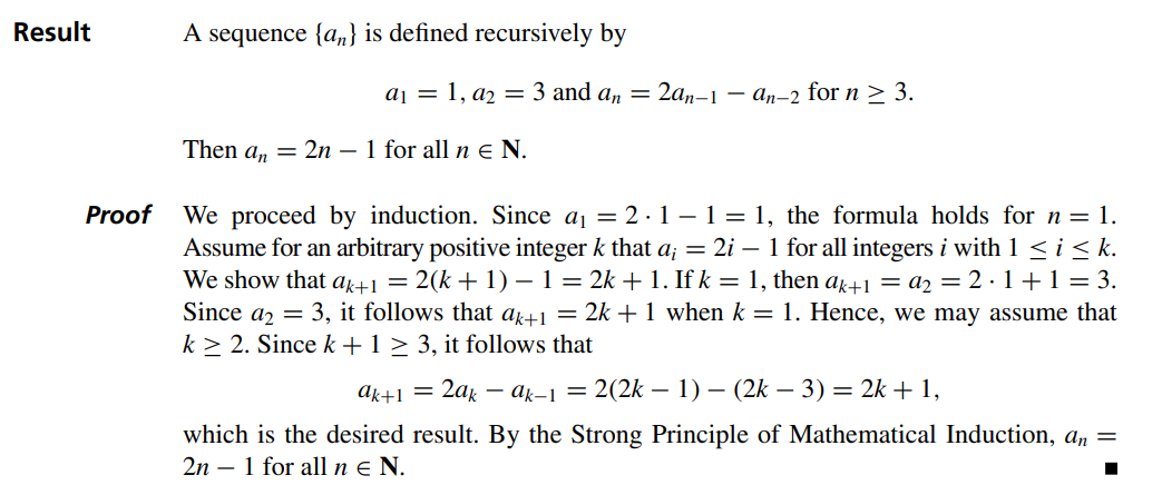 Result
Proof
A sequence {a} is defined recursively by
a₁ = 1, a₂ = 3 and an
=
Then an 2n - 1 for all n E N.
2an-1-an-2 for n ≥ 3.
We proceed by induction. Since a₁ = 2.1-1 = 1, the formula holds for n = 1.
Assume for an arbitrary positive integer k that a; = 2i – 1 for all integers i with 1 ≤ i ≤ k.
We show that ak+1 = 2(k + 1) − 1 = 2k + 1. If k = 1, then ak+1 = a₂ = 2·1+1 = 3.
Since a2 = 3, it follows that ak+1 = 2k + 1 when k = 1. Hence, we may assume that
k≥ 2. Since k + 1 ≥ 3, it follows that
ak+1
2ak
-ak-1 = 2(2k - 1) (2k-3) = 2k + 1,
which is the desired result. By the Strong Principle of Mathematical Induction, an =
2n 1 for all n € N.
■