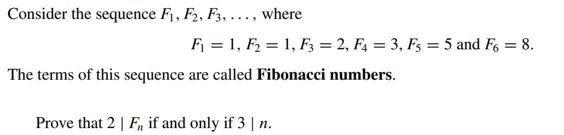 Consider the sequence F1, F2, F3, . . ., where
F₁ = 1, F₂ = 1, F3 = 2, F4 = 3, F5 = 5 and F6 = 8.
The terms of this sequence are called Fibonacci numbers.
Prove that 2 | F if and only if 3 | n.