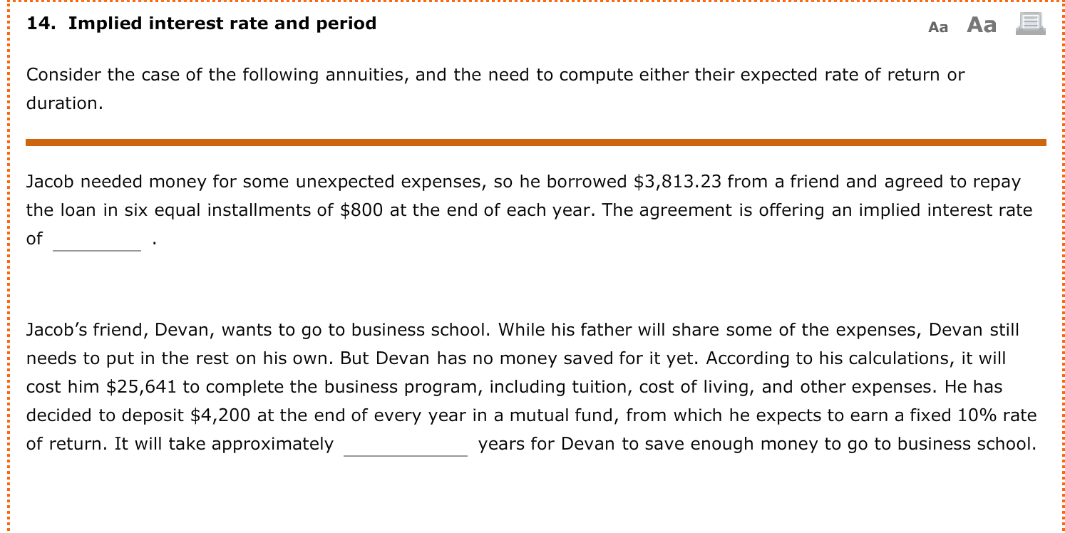 Jacob needed money for some unexpected expenses, so he borrowed $3,813.23 from a friend and agreed to repay
the loan in six equal installments of $800 at the end of each year. The agreement is offering an implied interest rate
of
