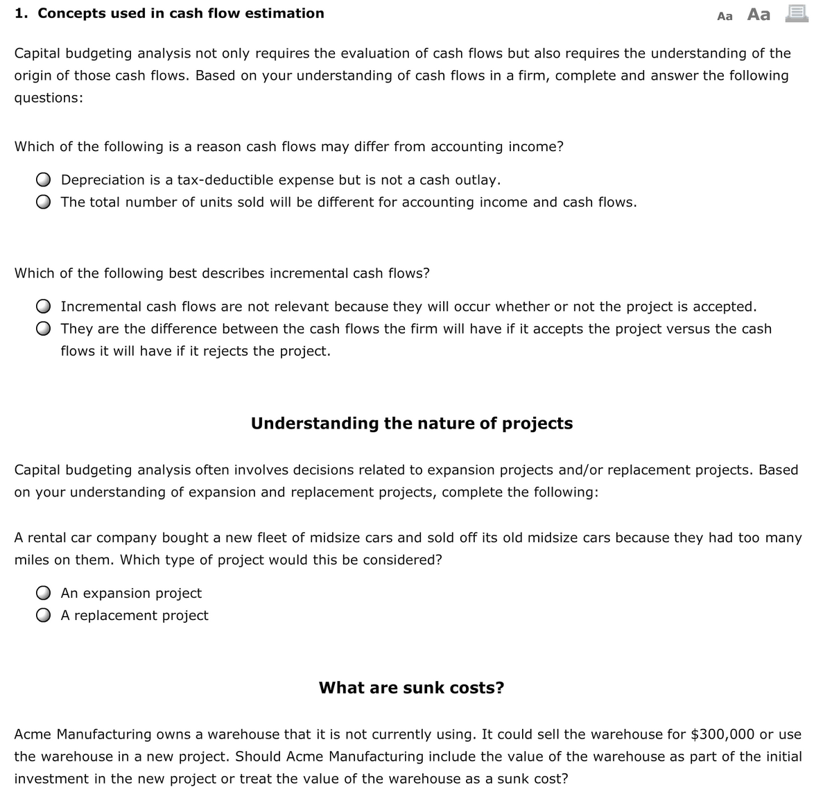 1. Concepts used in cash flow estimation
Aa Aa
Capital budgeting analysis not only requires the evaluation of cash flows but also requires the understanding of the
origin of those cash flows. Based on your understanding of cash flows in a firm, complete and answer the following
questions:
Which of the following is a reason cash flows may differ from accounting income?
Depreciation is a tax-deductible expense but is not a cash outlay.
The total number of units sold will be different for accounting income and cash flows.
Which of the following best describes incremental cash flows?
Incremental cash flows are not relevant because they will occur whether or not the project is accepted.
They are the difference between the cash flows the firm will have if it accepts the project versus the cash
flows it will have if it rejects the project.
Understanding the nature of projects
Capital budgeting analysis often involves decisions related to expansion projects and/or replacement projects. Based
on your understanding of expansion and replacement projects, complete the following:
A rental car company bought a new fleet of midsize cars and sold off its old midsize cars because they had too many
miles on them. Which type of project would this be considered?
An expansion project
A replacement project
What are sunk costs?
Acme Manufacturing owns a warehouse that it is not currently using. It could sell the warehouse for $300,000 or use
the warehouse in a new project. Should Acme Manufacturing include the value of the warehouse as part of the initial
investment in the new project or treat the value of the warehouse as a sunk cost?
