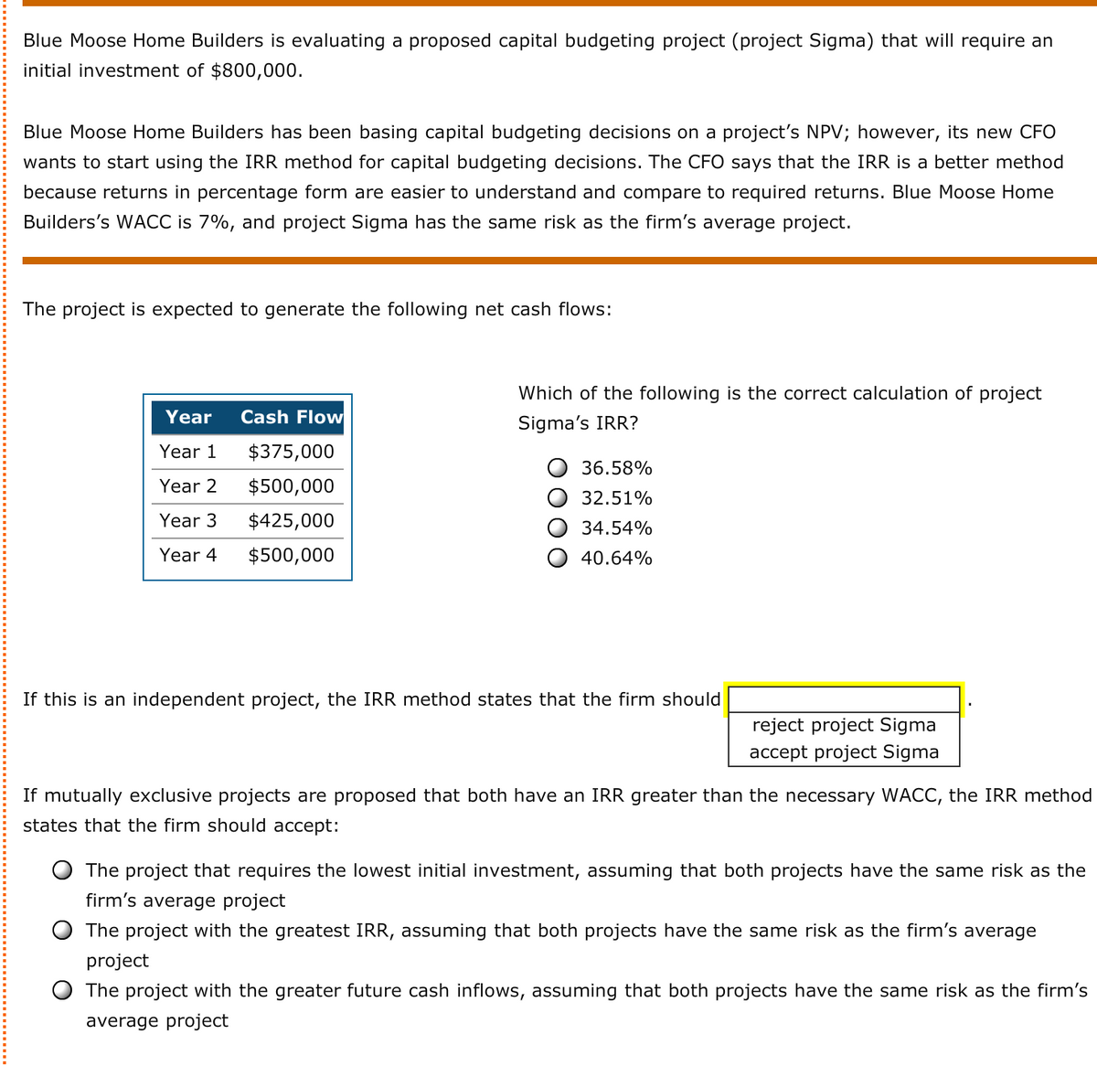 Blue Moose Home Builders is evaluating a proposed capital budgeting project (project Sigma) that will require an
initial investment of $800,000.
Blue Moose Home Builders has been basing capital budgeting decisions on a project's NPV; however, its new CFO
wants to start using the IRR method for capital budgeting decisions. The CFO says that the IRR is a better method
because returns in percentage form are easier to understand and compare to required returns. Blue Moose Home
Builders's WACC is 7%, and project Sigma has the same risk as the firm's average project.
The project is expected to generate the following net cash flows:
Which of the following is the correct calculation of project
Year
Cash Flow
Sigma's IRR?
Year 1
$375,000
36.58%
Year 2
$500,000
32.51%
Year 3
$425,000
34.54%
Year 4
$500,000
40.64%
If this is an independent project, the IRR method states that the firm should
reject project Sigma
accept project Sigma
If mutually exclusive projects are proposed that both have an IRR greater than the necessary WACC, the IRR method
states that the firm should accept:
The project that requires the lowest initial investment, assuming that both projects have the same risk as the
firm's average project
The project with the greatest IRR, assuming that both projects have the same risk as the firm's average
project
O The project with the greater future cash inflows, assuming that both projects have the same risk as the firm's
average project
