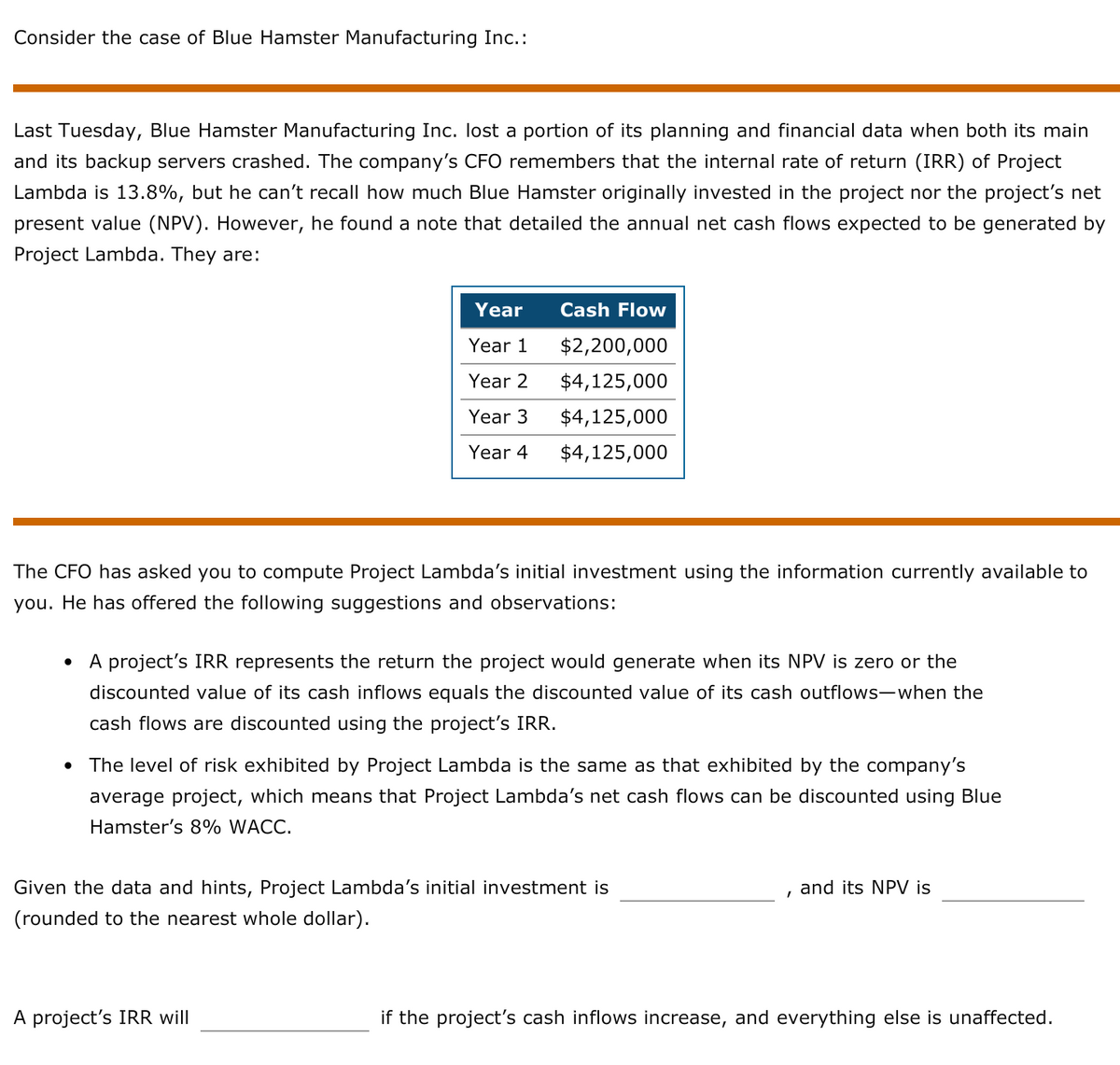 Consider the case of Blue Hamster Manufacturing Inc.:
Last Tuesday, Blue Hamster Manufacturing Inc. lost a portion of its planning and financial data when both its main
and its backup servers crashed. The company's CFO remembers that the internal rate of return (IRR) of Project
Lambda is 13.8%, but he can't recall how much Blue Hamster originally invested in the project nor the project's net
present value (NPV). However, he found a note that detailed the annual net cash flows expected to be generated by
Project Lambda. They are:
Year
Cash Flow
Year 1
$2,200,000
Year 2
$4,125,000
Year 3
$4,125,000
Year 4
$4,125,000
The CFO has asked you to compute Project Lambda's initial investment using the information currently available to
you. He has offered the following suggestions and observations:
A project's IRR represents the return the project would generate when its NPV is zero or the
discounted value of its cash inflows equals the discounted value of its cash outflows-when the
cash flows are discounted using the project's IRR.
The level of risk exhibited by Project Lambda is the same as that exhibited by the company's
average project, which means that Project Lambda's net cash flows can be discounted using Blue
Hamster's 8% WACC.
Given the data and hints, Project Lambda's initial investment is
and its NPV is
(rounded to the nearest whole dollar).
A project's IRR will
if the project's cash inflows increase, and everything else is unaffected.
