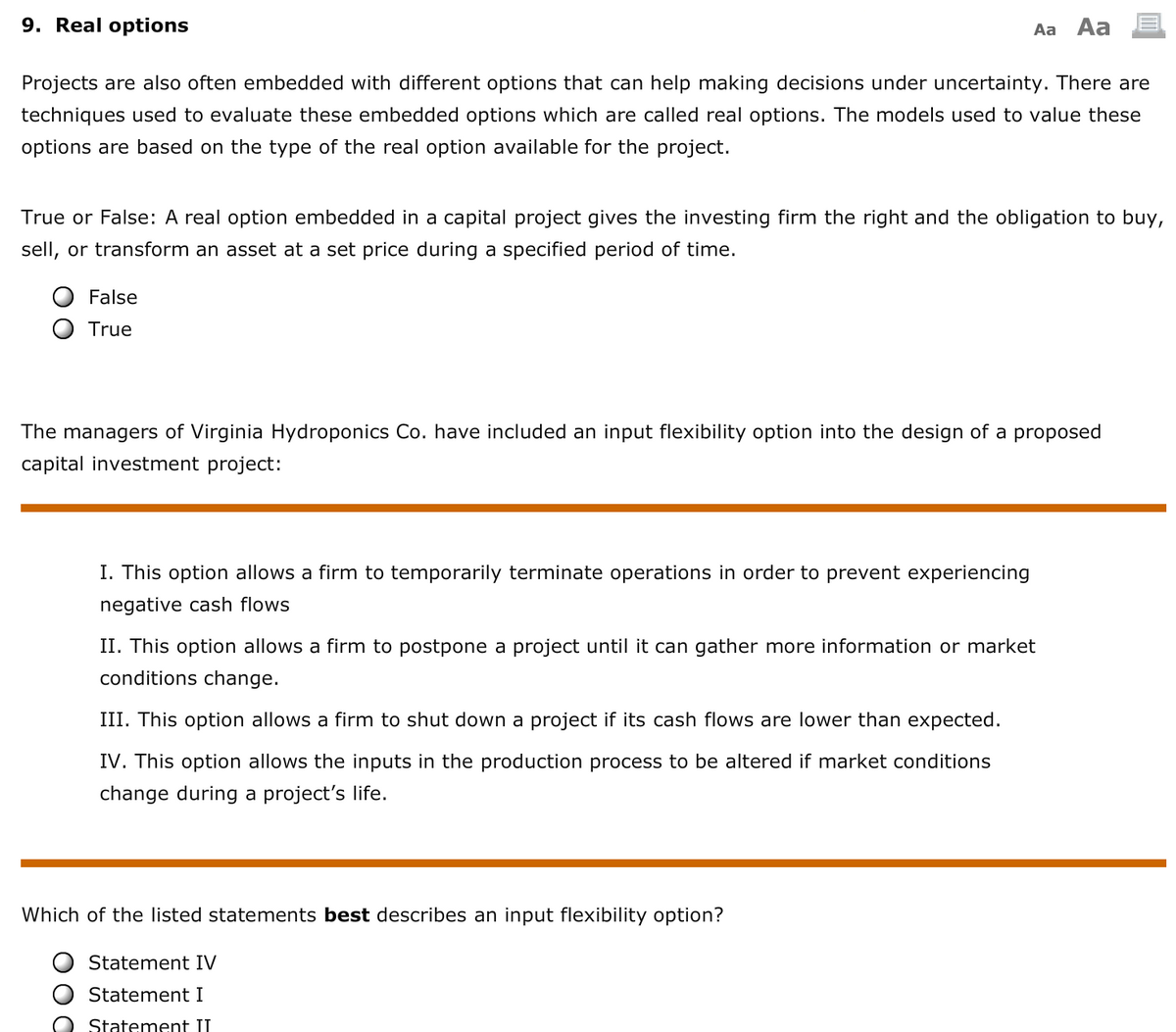 9. Real options
Aa Aa
Projects are also often embedded with different options that can help making decisions under uncertainty. There are
techniques used to evaluate these embedded options which are called real options. The models used to value these
options are based on the type of the real option available for the project.
True or False: A real option embedded in a capital project gives the investing firm the right and the obligation to buy,
sell, or transform an asset at a set price during a specified period of time.
False
True
The managers of Virginia Hydroponics Co. have included an input flexibility option into the design of a proposed
capital investment project:
I. This option allows a firm to temporarily terminate operations in order to prevent experiencing
negative cash flows
II. This option allows a firm to postpone a project until it can gather more information or market
conditions change.
III. This option allows a firm to shut down a project if its cash flows are lower than expected.
IV. This option allows the inputs in the production process to be altered if market conditions
change during a project's life.
Which of the listed statements best describes an input flexibility option?
Statement IV
Statement I
Statement II
