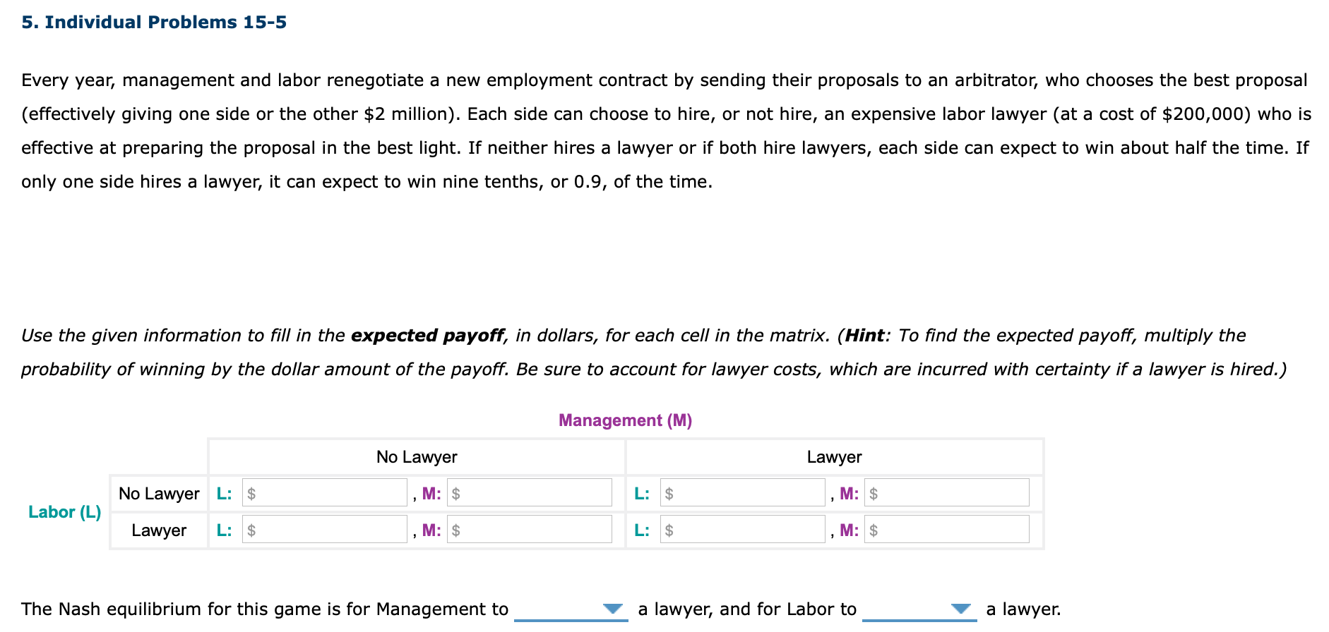 Every year, management and labor renegotiate a new employment contract by sending their proposals to an arbitrator, who chooses the best proposal
(effectively giving one side or the other $2 million). Each side can choose to hire, or not hire, an expensive labor lawyer (at a cost of $200,000) who is
effective at preparing the proposal in the best light. If neither hires a lawyer or if both hire lawyers, each side can expect to win about half the time. If
only one side hires a lawyer, it can expect to win nine tenths, or 0.9, of the time.
Use the given information to fill in the expected payoff, in dollars, for each cell in the matrix. (Hint: To find the expected payoff, multiply the
probability of winning by the dollar amount of the payoff. Be sure to account for lawyer costs, which are incurred with certainty if a lawyer is hired.)
Management (M)
No Lawyer
Lawyer
No Lawyer L: $
M: $
L: $
M: $
Labor (L)
Lawyer
L: $
M: $
L: $
M: $
